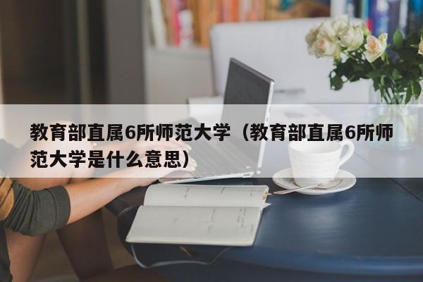 教育部直属6所师范大学（教育部直属6所师范大学是什么意思）