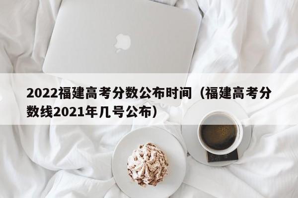 2022福建高考分数公布时间（福建高考分数线2021年几号公布）