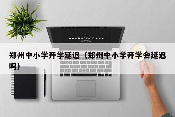 郑州中小学开学延迟（郑州中小学开学会延迟吗）