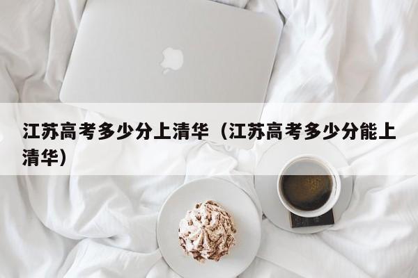 江苏高考多少分上清华（江苏高考多少分能上清华）
