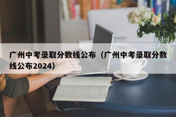 广州中考录取分数线公布（广州中考录取分数线公布2024）