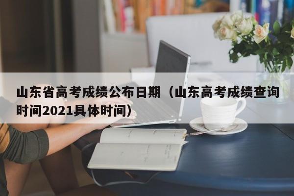 山东省高考成绩公布日期（山东高考成绩查询时间2021具体时间）