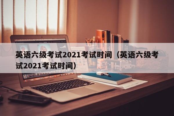 英语六级考试2021考试时间（英语六级考试2021考试时间）