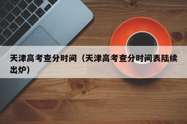 天津高考查分时间（天津高考查分时间表陆续出炉）