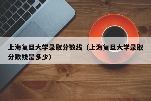 上海复旦大学录取分数线（上海复旦大学录取分数线是多少）