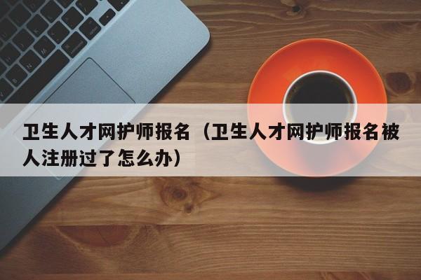 卫生人才网护师报名（卫生人才网护师报名被人注册过了怎么办）