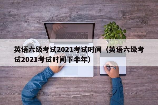 英语六级考试2021考试时间（英语六级考试2021考试时间下半年）