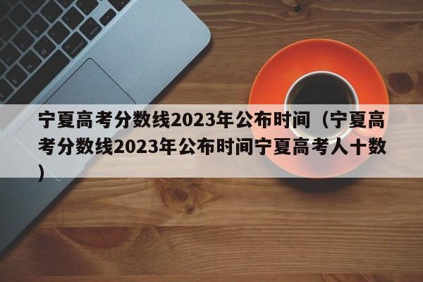 宁夏高考分数线2023年公布时间（宁夏高考分数线2023年公布时间宁夏高考人十数）