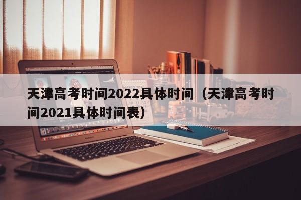 天津高考时间2022具体时间（天津高考时间2021具体时间表）
