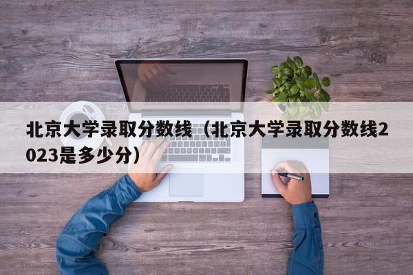 北京大学录取分数线（北京大学录取分数线2023是多少分）