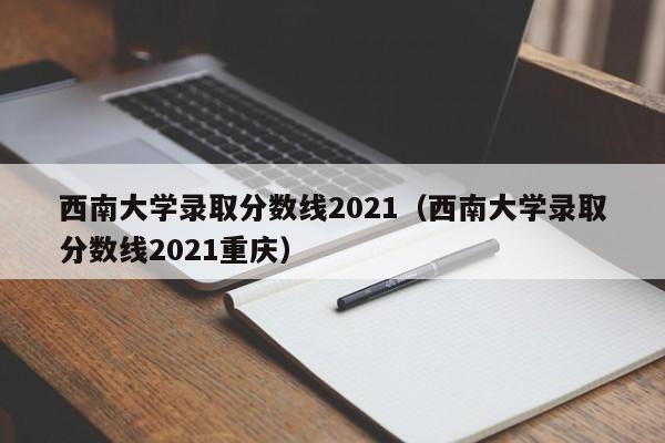 西南大学录取分数线2021（西南大学录取分数线2021重庆）