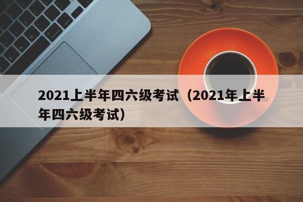 2021上半年四六级考试（2021年上半年四六级考试）