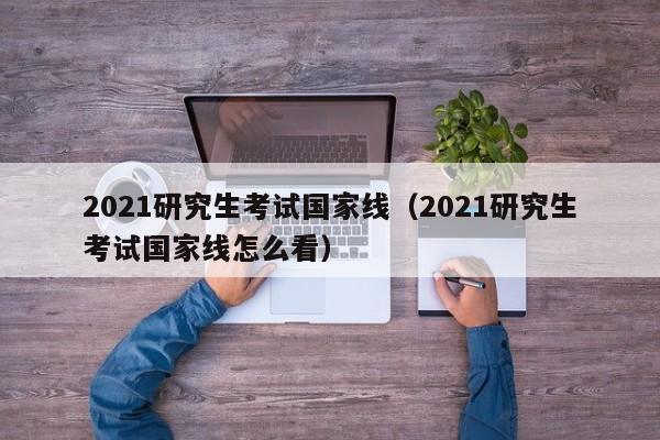 2021研究生考试国家线（2021研究生考试国家线怎么看）