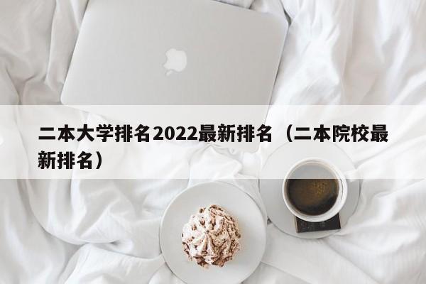 二本大学排名2022最新排名（二本院校最新排名）
