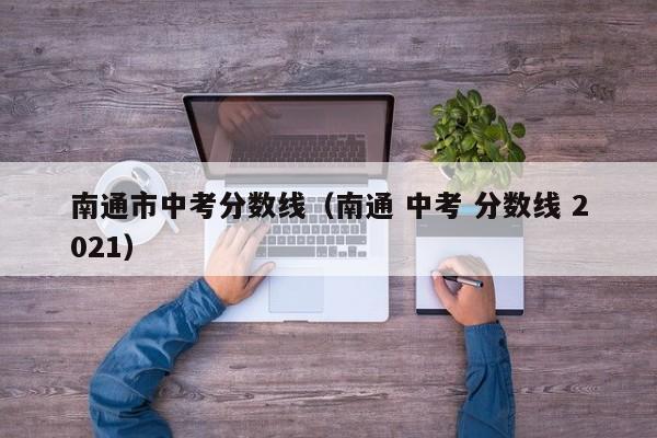 南通市中考分数线（南通 中考 分数线 2021）