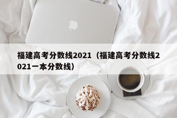 福建高考分数线2021（福建高考分数线2021一本分数线）