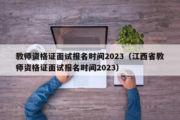 教师资格证面试报名时间2023（江西省教师资格证面试报名时间2023）