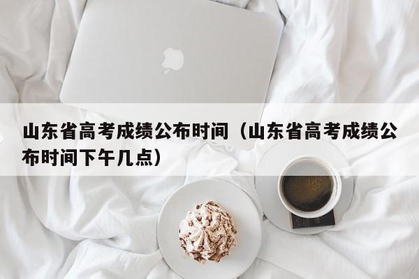 山东省高考成绩公布时间（山东省高考成绩公布时间下午几点）