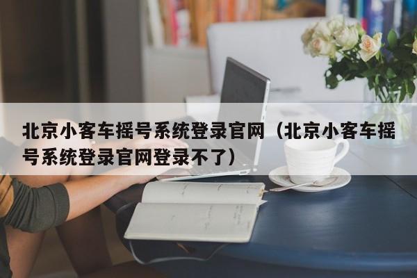 北京小客车摇号系统登录官网（北京小客车摇号系统登录官网登录不了）
