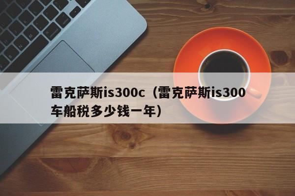 雷克萨斯is300c（雷克萨斯is300车船税多少钱一年）