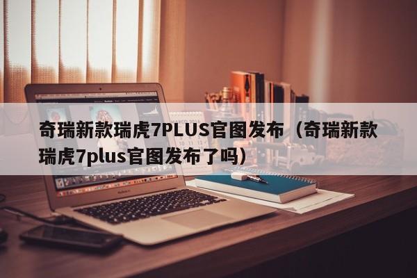 奇瑞新款瑞虎7PLUS官图发布（奇瑞新款瑞虎7plus官图发布了吗）