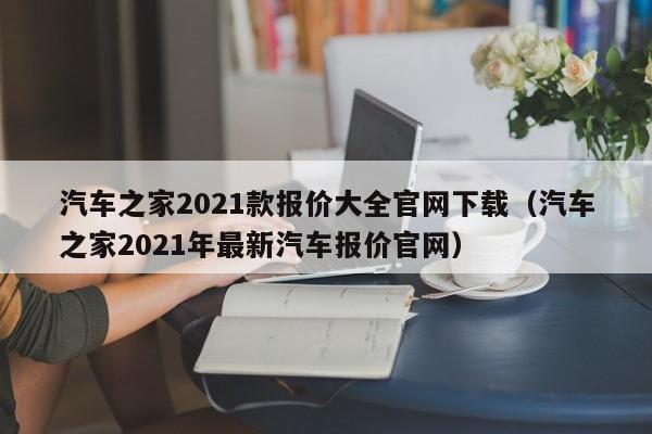 汽车之家2021款报价大全官网下载（汽车之家2021年最新汽车报价官网）