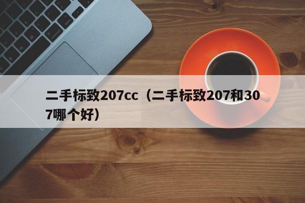 二手标致207cc（二手标致207和307哪个好）