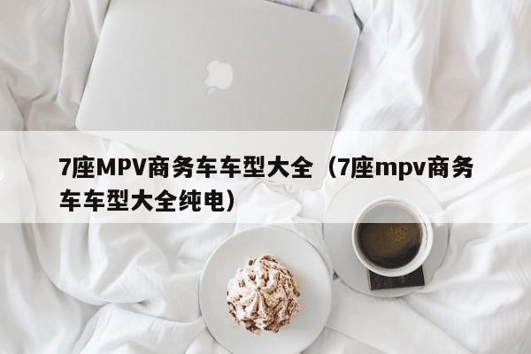 7座MPV商务车车型大全（7座mpv商务车车型大全纯电）