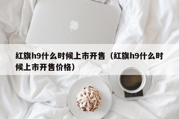 红旗h9什么时候上市开售（红旗h9什么时候上市开售价格）