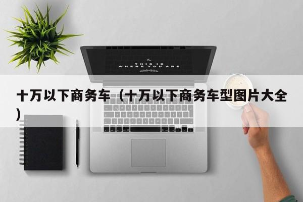 十万以下商务车（十万以下商务车型图片大全）