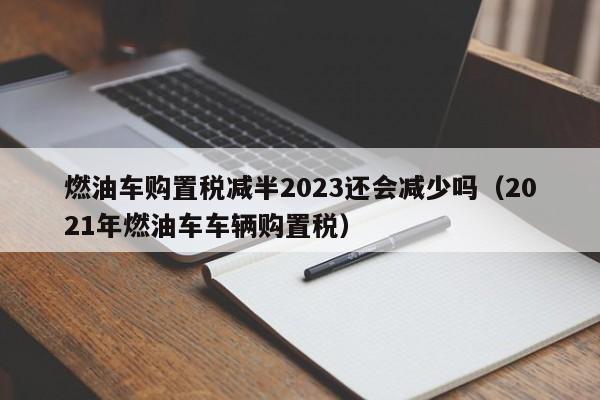 燃油车购置税减半2023还会减少吗（2021年燃油车车辆购置税）