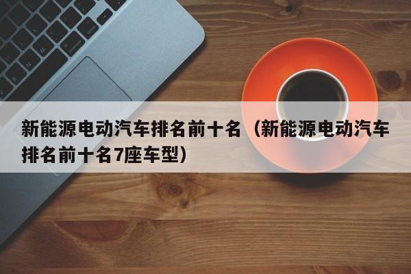 新能源电动汽车排名前十名（新能源电动汽车排名前十名7座车型）