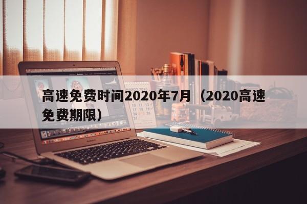 高速免费时间2020年7月（2020高速免费期限）