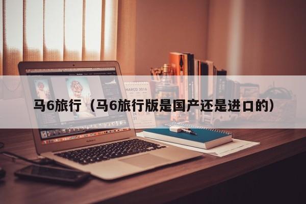 马6旅行（马6旅行版是国产还是进口的）