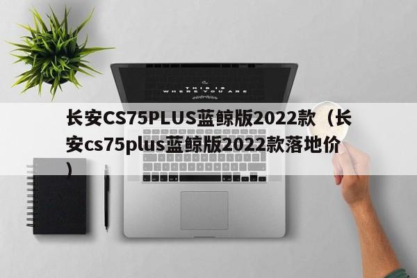 长安CS75PLUS蓝鲸版2022款（长安cs75plus蓝鲸版2022款落地价）