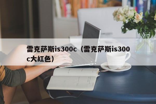 雷克萨斯is300c（雷克萨斯is300c大红色）