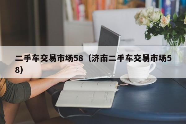 二手车交易市场58（济南二手车交易市场58）