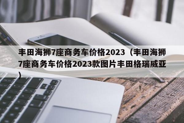 丰田海狮7座商务车价格2023（丰田海狮7座商务车价格2023款图片丰田格瑞威亚）