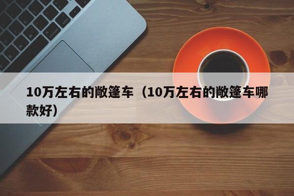 10万左右的敞篷车（10万左右的敞篷车哪款好）