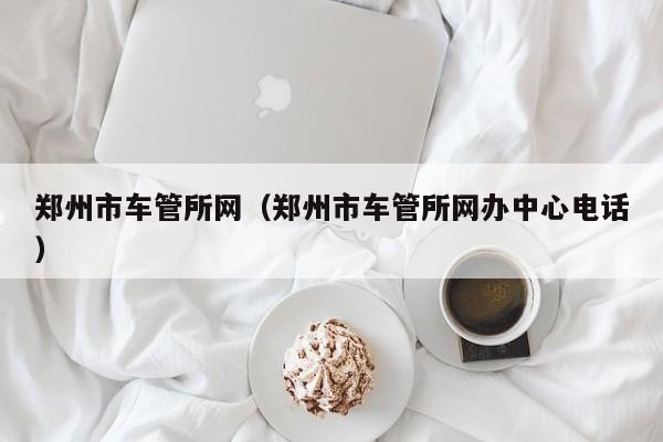 郑州市车管所网（郑州市车管所网办中心电话）