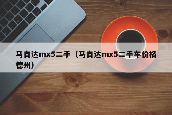 马自达mx5二手（马自达mx5二手车价格德州）
