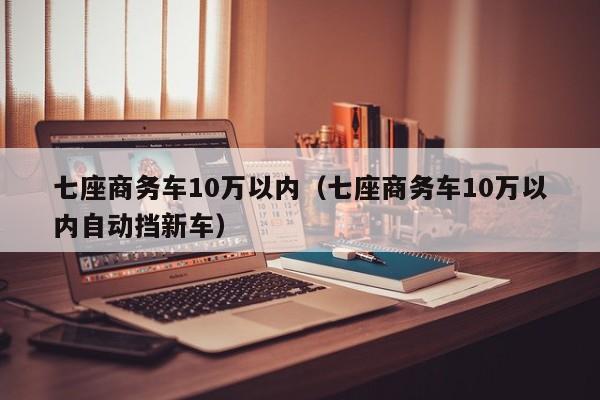 七座商务车10万以内（七座商务车10万以内自动挡新车）