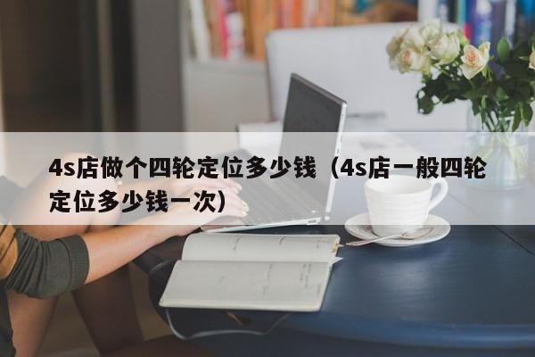 4s店做个四轮定位多少钱（4s店一般四轮定位多少钱一次）