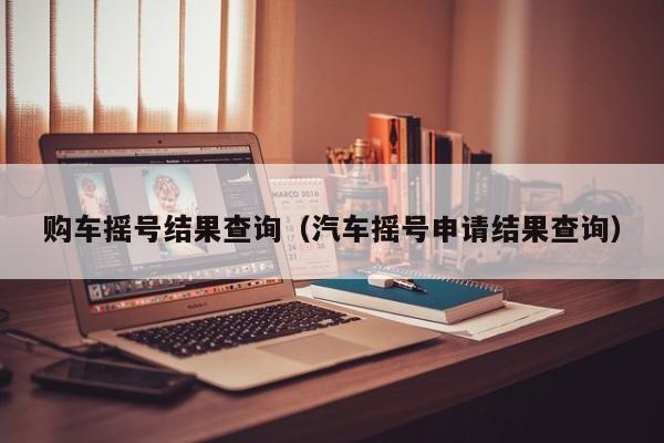 购车摇号结果查询（汽车摇号申请结果查询）