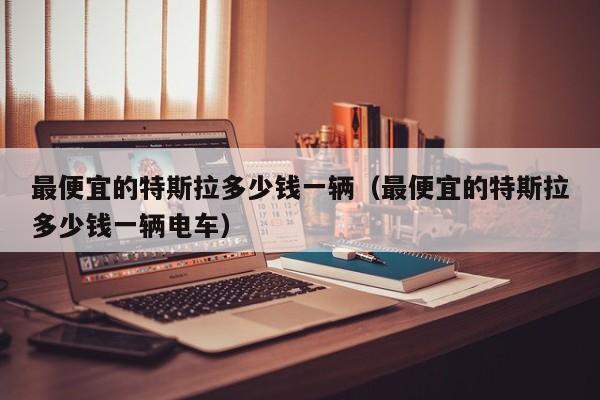 最便宜的特斯拉多少钱一辆（最便宜的特斯拉多少钱一辆电车）