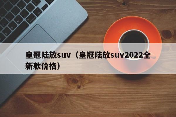 皇冠陆放suv（皇冠陆放suv2022全新款价格）