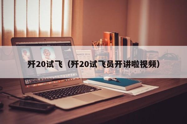 歼20试飞（歼20试飞员开讲啦视频）