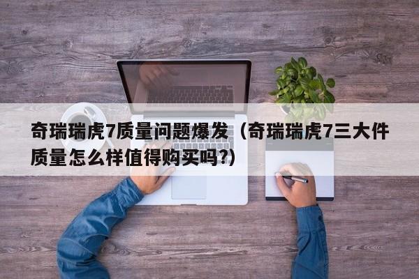 奇瑞瑞虎7质量问题爆发（奇瑞瑞虎7三大件质量怎么样值得购买吗?）