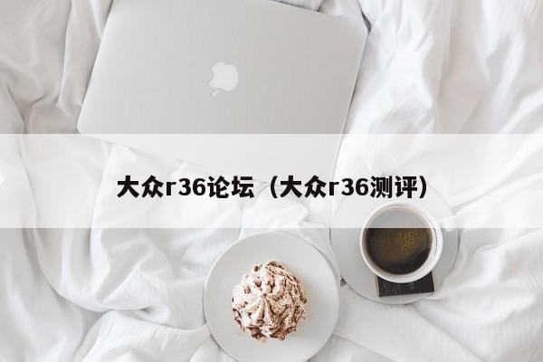 大众r36论坛（大众r36测评）