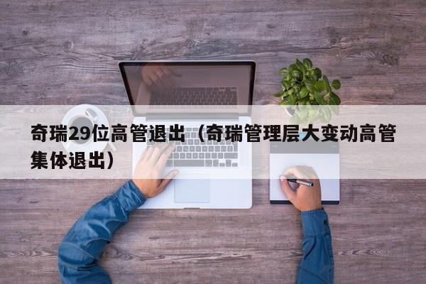 奇瑞29位高管退出（奇瑞管理层大变动高管集体退出）